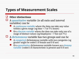  Other distinctions
 A quantitative variable (ie all ratio and interval
variables) can be
 A continuous variable where the data can take any value
within a given range (eg time = 7 or 7½ hours)
 Or a discrete variable where the data can take only one of a
range of distinct values (eg Employees = 7 but not 7½)
 A dichotomous variable has two groups and can be
 A categorical dichotomous variable with two categories (eg
gender might be coded 1 if female and 0 if not)
 Or a quantitative dichotomous variable known as a dummy
variable (coded 1 if characteristic is present and 0 if not)
98
Types of Measurement Scales
 