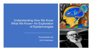 Understanding How We Know
What We Know~ An Exploration
of Epistemologies
Presentation by
Dr.K.Prabhakar
 