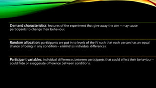 Demand characteristics: features of the experiment that give away the aim – may cause
participants to change their behavio...