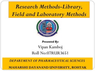 Research Methods-Library,
Field and Laboratory Methods
Presented By:Presented By:
Vipan Kamboj
Roll No:07RUR3651
DEPARTMENT OF PHARMACEUTICAL SCIENCES
MAHARSHI DAYANAND UNIVERSITY, ROHTAK
 