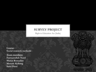 Right to Education Act (India)
SURVEY PROJECT
Course:
Social research methods
Team members:
Farmanullah Nasri
Manar Ramadan
Manase Kollang
Sahil Patni
 