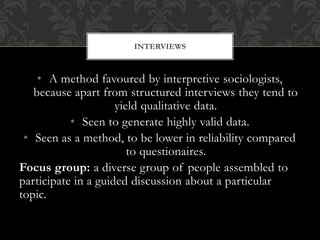 INTERVIEWS 
• A method favoured by interpretive sociologists, 
because apart from structured interviews they tend to 
yield qualitative data. 
• Seen to generate highly valid data. 
• Seen as a method, to be lower in reliability compared 
to questionaires. 
Focus group: a diverse group of people assembled to 
participate in a guided discussion about a particular 
topic. 
 