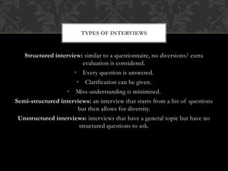 TYPES OF INTERVIEWS 
Structured interview: similar to a questionnaire, no diversions/ extra 
evaluation is considered. 
• Every question is answered. 
• Clarification can be given. 
• Miss-understanding is minimised. 
Semi-structured interviews: an interview that starts from a list of questions 
but then allows for diversity. 
Unstructured interviews: interviews that have a general topic but have no 
structured questions to ask. 
 