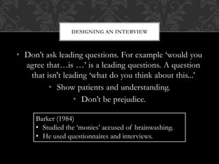DESIGNING AN INTERVIEW 
• Don’t ask leading questions. For example ‘would you 
agree that…is …’ is a leading questions. A question 
that isn't leading ‘what do you think about this...’ 
• Show patients and understanding. 
• Don’t be prejudice. 
Barker (1984) 
• Studied the ‘monies’ accused of brainwashing. 
• He used questionnaires and interviews. 
 