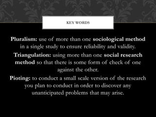 KEY WORDS 
Pluralism: use of more than one sociological method 
in a single study to ensure reliability and validity. 
Triangulation: using more than one social research 
method so that there is some form of check of one 
against the other. 
Pioting: to conduct a small scale version of the research 
you plan to conduct in order to discover any 
unanticipated problems that may arise. 
 