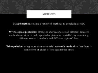 METHODS 
Mixed methods: using a variety of methods to conclude a study. 
Mythological pluralism: strengths and weaknesses of different research 
methods and aims to build up a fuller picture of social life by combining 
different research methods and different types of data. 
Triangulation: using more than one social research method so that there is 
some form of check of one against the other. 
 