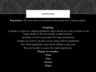 SAMPLING 
Population- the term given to everyone in the group that is being studied. 
Sampling: 
-A sample is a part of a larger population, often chosen as a cross-section of the 
larger group so that the sample is representative. 
-Sampling is used to generalise the larger population. 
-samples are used to cut the cost of using a whole population. 
-The whole population may not be willing to take part. 
May not be able to access the entire population. 
Things to consider: 
•Time 
•Cost 
•Access 
•Topic 
 