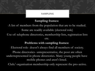 SAMPLING 
Sampling frames: 
-A list of members from the population that are to be studied. 
-Some are readily available (electoral role) 
-Use of: telephone directories, membership lists, registration lists 
etc. 
Problems with sampling frames: 
-Electoral role- doesn't always find all members of society. 
-Phone directories- unrepresentative, the poor are often 
underrepresented in phone directories. Many young people have 
mobile phones and aren't listed. 
-Club/ organisation membership only represent the pro-active. 
 