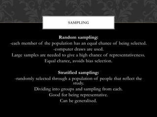SAMPLING 
Random sampling: 
-each member of the population has an equal chance of being selected. 
-computer draws are used. 
Large samples are needed to give a high chance of representativeness. 
Equal chance, avoids bias selection. 
Stratified sampling: 
-randomly selected through a population of people that reflect the 
study. 
Dividing into groups and sampling from each. 
Good for being representative. 
Can be generalised. 
 