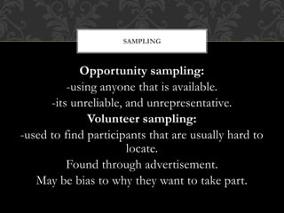SAMPLING 
Opportunity sampling: 
-using anyone that is available. 
-its unreliable, and unrepresentative. 
Volunteer sampling: 
-used to find participants that are usually hard to 
locate. 
Found through advertisement. 
May be bias to why they want to take part. 
 