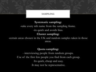 SAMPLING 
Systematic sampling: 
-take every nth name from the sampling frame. 
-its quick and avoids bias. 
Cluster sampling: 
-certain areas chosen in the UK and random samples taken in those 
areas. 
Quota sampling: 
- interviewing people from random groups. 
-Use of the first few people you find from each group. 
-Its quick, cheap and easy. 
-It may not be representative. 
 