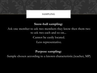 SAMPLING 
Snow-ball sampling: 
-Ask one member to ask two members they know then them two 
to ask two each and so on... 
-Cannot be easily located. 
-Less representative. 
Purpose sampling: 
-Sample chosen according to a known characteristic.(teacher, MP) 
 