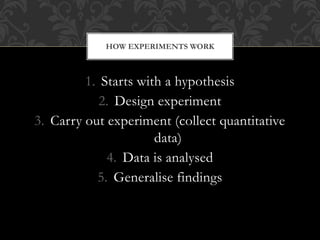 HOW EXPERIMENTS WORK 
1. Starts with a hypothesis 
2. Design experiment 
3. Carry out experiment (collect quantitative 
data) 
4. Data is analysed 
5. Generalise findings 
 