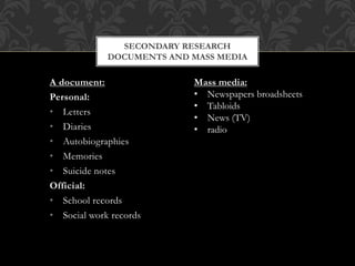 SECONDARY RESEARCH 
DOCUMENTS AND MASS MEDIA 
A document: 
Personal: 
• Letters 
• Diaries 
• Autobiographies 
• Memories 
• Suicide notes 
Official: 
• School records 
• Social work records 
Mass media: 
• Newspapers broadsheets 
• Tabloids 
• News (TV) 
• radio 
 