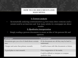 HOW TO USE DOCUMENTS AND 
MASS MEDIA 
1. Content analysis 
• Systematically analysing communication e.g. how many times someone used a 
certain word in an interview and how many articles in a newspaper are about 
murder. 
2. Qualitative interpretation 
• Simply reading a persons documents to create an idea of the persons life and 
opinions. 
advantages disadvantages 
Documents give you a lot of detail about a certain 
area. 
If the documents are old they may be hard to 
understand. 
Cheaper and easier than primary research. Could be issues with fake documents or letters. 
A good place to start research. Over exaggeration of the media. 
Could be difficult to interpret or compare 
qualitative data. 
 