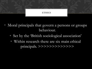 ETHICS 
• Moral principals that govern a persons or groups 
behaviour. 
• Set by the ‘British sociological association’ 
• Within research there are six main ethical 
principals. >>>>>>>>>>>>> 
 