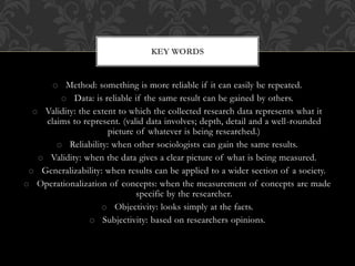 KEY WORDS 
o Method: something is more reliable if it can easily be repeated. 
o Data: is reliable if the same result can be gained by others. 
o Validity: the extent to which the collected research data represents what it 
claims to represent. (valid data involves; depth, detail and a well-rounded 
picture of whatever is being researched.) 
o Reliability: when other sociologists can gain the same results. 
o Validity: when the data gives a clear picture of what is being measured. 
o Generalizability: when results can be applied to a wider section of a society. 
o Operationalization of concepts: when the measurement of concepts are made 
specific by the researcher. 
o Objectivity: looks simply at the facts. 
o Subjectivity: based on researchers opinions. 
 