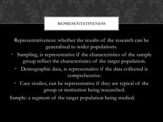 REPRESENTATIVENESS 
Representativeness: whether the results of the research can be 
generalised to wider populations. 
• Sampling, is representative if the characteristics of the sample 
group reflect the characteristics of the target population. 
• Demographic data, is representative if the data collected is 
comprehensive. 
• Case studies, can be representative if they are typical of the 
group or institution being researched. 
Sample: a segment of the target population being studied. 
 
