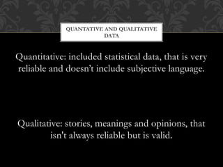 QUANTATIVE AND QUALITATIVE 
DATA 
Quantitative: included statistical data, that is very 
reliable and doesn’t include subjective language. 
Qualitative: stories, meanings and opinions, that 
isn't always reliable but is valid. 
 