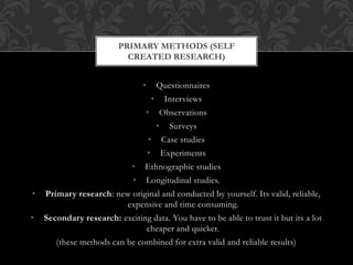 PRIMARY METHODS (SELF 
CREATED RESEARCH) 
• Questionnaires 
• Interviews 
• Observations 
• Surveys 
• Case studies 
• Experiments 
• Ethnographic studies 
• Longitudinal studies. 
• Primary research: new original and conducted by yourself. Its valid, reliable, 
expensive and time consuming. 
• Secondary research: exciting data. You have to be able to trust it but its a lot 
cheaper and quicker. 
(these methods can be combined for extra valid and reliable results) 
 