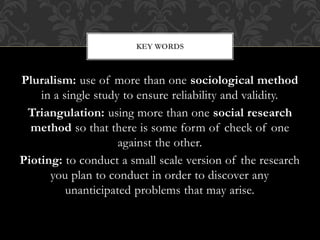KEY WORDS 
Pluralism: use of more than one sociological method 
in a single study to ensure reliability and validity. 
Tri...