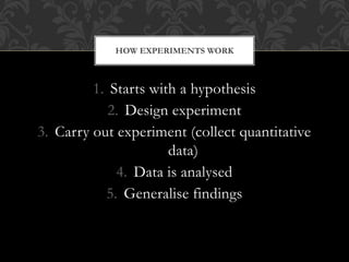HOW EXPERIMENTS WORK 
1. Starts with a hypothesis 
2. Design experiment 
3. Carry out experiment (collect quantitative 
da...