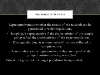 REPRESENTATIVENESS 
Representativeness: whether the results of the research can be 
generalised to wider populations. 
• S...