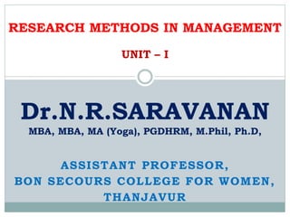 ASSISTANT PROFESSOR,
BON SECOURS COLLEGE FOR WOMEN,
THANJAVUR
Dr.N.R.SARAVANAN
MBA, MBA, MA (Yoga), PGDHRM, M.Phil, Ph.D,
RESEARCH METHODS IN MANAGEMENT
UNIT – I
 