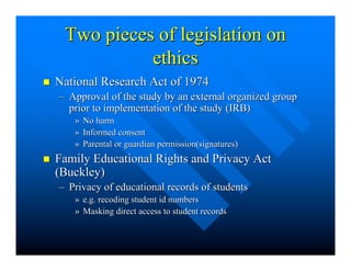 Two pieces of legislation on 
ethics 
n National Research Act of 1974 
–– Approval of the study by an external organized group 
prior to implementation of the study (IRB) 
» No harm 
» Informed consent 
» Parental or guardian permission(signatures) 
n Family Educational Rights and Privacy Act 
(Buckley) 
–– Privacy of educational records of students 
» e.g. recoding student id numbers 
» Masking direct access to student records 
 