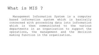 What is MIS ?
Management Information System is a computer
based information system which is basically
concerned with processing data into information
which is then communicated to the various
departments in an organization to support the
operations, the management and the decision
making function in the organization.
 