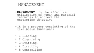 MANAGEMENT
• MANAGEMENT is the effective
utilisation of human and material
resources to achieve the
enterprise objective
• It is a process consisting of the
five basic functions:
• 1 Planning
• 2 Organising
• 3 Staffing
• 4 Directing
• 5 Controlling
 