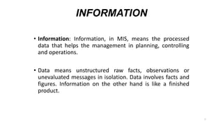 INFORMATION
• Information: Information, in MIS, means the processed
data that helps the management in planning, controlling
and operations.
• Data means unstructured raw facts, observations or
unevaluated messages in isolation. Data involves facts and
figures. Information on the other hand is like a finished
product.
6
 