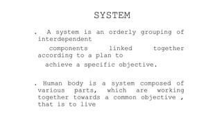 SYSTEM
. A system is an orderly grouping of
interdependent
components linked together
according to a plan to
achieve a specific objective.
. Human body is a system composed of
various parts, which are working
together towards a common objective ,
that is to live
 