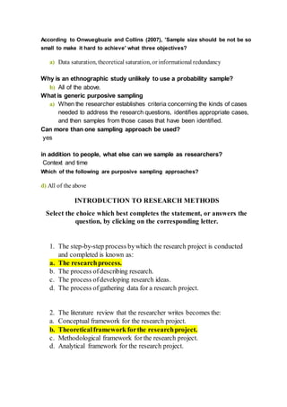 According to Onwuegbuzie and Collins (2007), 'Sample size should be not be so
small to make it hard to achieve' what three objectives?
a) Data saturation, theoretical saturation, or informational redundancy
Why is an ethnographic study unlikely to use a probability sample?
b) All of the above.
What is generic purposive sampling
a) When the researcher establishes criteria concerning the kinds of cases
needed to address the research questions, identifies appropriate cases,
and then samples from those cases that have been identified.
Can more than one sampling approach be used?
yes
in addition to people, what else can we sample as researchers?
Context and time
Which of the following are purposive sampling approaches?
d) All of the above
INTRODUCTION TO RESEARCH METHODS
Select the choice which best completes the statement, or answers the
question, by clicking on the corresponding letter.
1. The step-by-step process bywhich the research project is conducted
and completed is known as:
a. The researchprocess.
b. The process ofdescribing research.
c. The process ofdeveloping research ideas.
d. The process ofgathering data for a research project.
2. The literature review that the researcher writes becomes the:
a. Conceptual framework for the research project.
b. Theoreticalframework forthe researchproject.
c. Methodological framework for the research project.
d. Analytical framework for the research project.
 