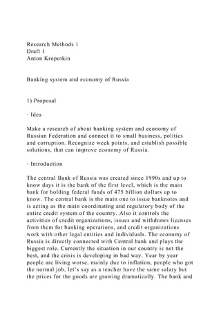 Research Methods 1
Draft 1
Anton Kropotkin
Banking system and economy of Russia
1) Proposal
· Idea
Make a research of about banking system and economy of
Russian Federation and connect it to small business, politics
and corruption. Recognize week points, and establish possible
solutions, that can improve economy of Russia.
· Introduction
The central Bank of Russia was created since 1990s and up to
know days it is the bank of the first level, which is the main
bank for holding federal funds of 475 billion dollars up to
know. The central bank is the main one to issue banknotes and
is acting as the main coordinating and regulatory body of the
entire credit system of the country. Also it controls the
activities of credit organizations, issues and withdraws licenses
from them for banking operations, and credit organizations
work with other legal entities and individuals. The economy of
Russia is directly connected with Central bank and plays the
biggest role. Currently the situation in our country is not the
best, and the crisis is developing in bad way. Year by year
people are living worse, mainly due to inflation, people who got
the normal job, let’s say as a teacher have the same salary but
the prices for the goods are growing dramatically. The bank and
 