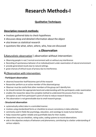 1
Research Methods-I
Qualitative Techniques
Descriptive research methods:
 Involves gathered data to check hypotheses
 discusses deep and detailed information about the object
 also known as statistical research
 questions like what, when, where, who, how are discussed
a.Observation
i.Naturalistic observation  observation without intervention:
 Observing people in real / normal environment with or without any interference
 Recording of spontaneous behavior of an individual/event under examination of natural environment
 provide generalized results due to natural settings.
 great chances of ethical issues of privacy due to interference.
ii.Observation with intervention:
- Participant observation
 observer/researcher itself becomes part of the research
 Researcher perform as an active member of the observed group
 Observer must be careful that other members of the group can’t identify him
 He should maintain the appropriate bond and understanding with the participants under examination
 enables the researcher about the complete method to understand the process from his own
perception as well from participant’s point of view to reduce research biasness.
 This observation is not generalizable due to small research groups.
- Structured observation
 systematically collect data in a controlled manner.
 involves using standardized forms or checklists to ensure consistency in data collection.
 commonly used in fields like psychology, education, and sociology to study human behavior.
 helps researchers gather reliable and quantifiable data for their studies.
 Researchers may use checklists, rating scales, coding systems to record observations.
 aids in the objective analysis of behaviors and phenomena, contributing to a better understanding of
various subjects.
 