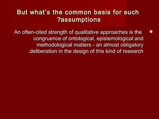 But what’s the common bbaassiiss ffoorr ssuucchh 
??aassssuummppttiioonnss 
AAnn oofftteenn--cciitteedd ssttrreennggtthh ooff qquuaalliittaattiivvee aapppprrooaacchheess iiss tthhee  
ccoonnggrruueennccee ooff oonnttoollooggiiccaall,, eeppiisstteemmoollooggiiccaall aanndd 
mmeetthhooddoollooggiiccaall mmaatttteerrss -- aann aallmmoosstt oobblliiggaattoorryy 
..ddeelliibbeerraattiioonn iinn tthhee ddeessiiggnn ooff tthhiiss kkiinndd ooff rreesseeaarrcchh 
 