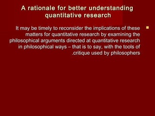 AA rraattiioonnaallee ffoorr bbeetttteerr uunnddeerrssttaannddiinngg 
qquuaannttiittaattiivvee rreesseeaarrcchh 
IItt mmaayy bbee ttiimmeellyy ttoo rreeccoonnssiiddeerr tthhee iimmpplliiccaattiioonnss ooff tthheessee  
mmaatttteerrss ffoorr qquuaannttiittaattiivvee rreesseeaarrcchh bbyy eexxaammiinniinngg tthhee 
pphhiilloossoopphhiiccaall aarrgguummeennttss ddiirreecctteedd aatt qquuaannttiittaattiivvee rreesseeaarrcchh 
iinn pphhiilloossoopphhiiccaall wwaayyss –– tthhaatt iiss ttoo ssaayy,, wwiitthh tthhee ttoooollss ooff 
..ccrriittiiqquuee uusseedd bbyy pphhiilloossoopphheerrss 
 