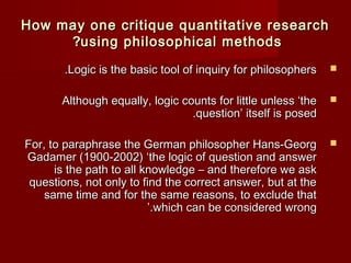 How may one critique quantitative rreesseeaarrcchh 
??uussiinngg pphhiilloossoopphhiiccaall mmeetthhooddss 
..LLooggiicc iiss tthhee bbaassiicc ttooooll ooff iinnqquuiirryy ffoorr pphhiilloossoopphheerrss  
AAlltthhoouugghh eeqquuaallllyy,, llooggiicc ccoouunnttss ffoorr lliittttllee uunnlleessss ‘‘tthhee  
..qquueessttiioonn’’ iittsseellff iiss ppoosseedd 
FFoorr,, ttoo ppaarraapphhrraassee tthhee GGeerrmmaann pphhiilloossoopphheerr HHaannss--GGeeoorrgg  
GGaaddaammeerr ((11990000--22000022) ‘‘tthhee llooggiicc ooff qquueessttiioonn aanndd aannsswweerr 
iiss tthhee ppaatthh ttoo aallll kknnoowwlleeddggee –– aanndd tthheerreeffoorree wwee aasskk 
qquueessttiioonnss,, nnoott oonnllyy ttoo ffiinndd tthhee ccoorrrreecctt aannsswweerr,, bbuutt aatt tthhee 
ssaammee ttiimmee aanndd ffoorr tthhee ssaammee rreeaassoonnss,, ttoo eexxcclluuddee tthhaatt 
’’..wwhhiicchh ccaann bbee ccoonnssiiddeerreedd wwrroonngg 
 