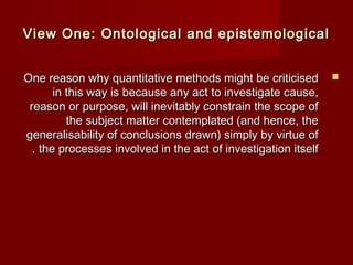 View One: Ontological aanndd eeppiisstteemmoollooggiiccaall 
OOnnee rreeaassoonn wwhhyy qquuaannttiittaattiivvee mmeetthhooddss mmiigghhtt bbee ccrriittiicciisseedd  
iinn tthhiiss wwaayy iiss bbeeccaauussee aannyy aacctt ttoo iinnvveessttiiggaattee ccaauussee,, 
rreeaassoonn oorr ppuurrppoossee,, wwiillll iinneevviittaabbllyy ccoonnssttrraaiinn tthhee ssccooppee ooff 
tthhee ssuubbjjeecctt mmaatttteerr ccoonntteemmppllaatteedd ((aanndd hheennccee,, tthhee 
ggeenneerraalliissaabbiilliittyy ooff ccoonncclluussiioonnss ddrraawwnn) ssiimmppllyy bbyy vviirrttuuee ooff 
.. tthhee pprroocceesssseess iinnvvoollvveedd iinn tthhee aacctt ooff iinnvveessttiiggaattiioonn iittsseellff 
 