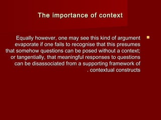 TThhee iimmppoorrttaannccee ooff ccoonntteexxtt 
EEqquuaallllyy hhoowweevveerr,, oonnee mmaayy sseeee tthhiiss kkiinndd ooff aarrgguummeenntt  
eevvaappoorraattee iiff oonnee ffaaiillss ttoo rreeccooggnniissee tthhaatt tthhiiss pprreessuummeess 
tthhaatt ssoommeehhooww qquueessttiioonnss ccaann bbee ppoosseedd wwiitthhoouutt aa ccoonntteexxtt;; 
oorr ttaannggeennttiiaallllyy,, tthhaatt mmeeaanniinnggffuull rreessppoonnsseess ttoo qquueessttiioonnss 
ccaann bbee ddiissaassssoocciiaatteedd ffrroomm aa ssuuppppoorrttiinngg ffrraammeewwoorrkk ooff 
.. ccoonntteexxttuuaall ccoonnssttrruuccttss 
 