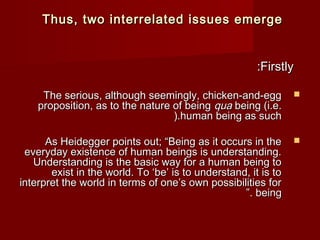 TThhuuss,, ttwwoo iinntteerrrreellaatteedd iissssuueess eemmeerrggee 
::FFiirrssttllyy 
TThhee sseerriioouuss,, aalltthhoouugghh sseeeemmiinnggllyy,, cchhiicckkeenn--aanndd--eegggg  
pprrooppoossiittiioonn,, aass ttoo tthhee nnaattuurree ooff bbeeiinngg qquuaa bbeeiinngg ((ii..ee.. 
((..hhuummaann bbeeiinngg aass ssuucchh 
AAss HHeeiiddeeggggeerr ppooiinnttss oouutt;; ““BBeeiinngg aass iitt ooccccuurrss iinn tthhee  
eevveerryyddaayy eexxiisstteennccee ooff hhuummaann bbeeiinnggss iiss uunnddeerrssttaannddiinngg.. 
UUnnddeerrssttaannddiinngg iiss tthhee bbaassiicc wwaayy ffoorr aa hhuummaann bbeeiinngg ttoo 
eexxiisstt iinn tthhee wwoorrlldd.. TToo ‘‘bbee’’ iiss ttoo uunnddeerrssttaanndd,, iitt iiss ttoo 
iinntteerrpprreett tthhee wwoorrlldd iinn tteerrmmss ooff oonnee’’ss oowwnn ppoossssiibbiilliittiieess ffoorr 
””.. bbeeiinngg 
 