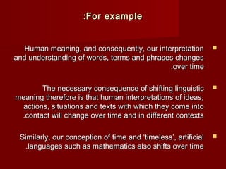 ::FFoorr eexxaammppllee 
HHuummaann mmeeaanniinngg,, aanndd ccoonnsseeqquueennttllyy,, oouurr iinntteerrpprreettaattiioonn  
aanndd uunnddeerrssttaannddiinngg ooff wwoorrddss,, tteerrmmss aanndd pphhrraasseess cchhaannggeess 
..oovveerr ttiimmee 
TThhee nneecceessssaarryy ccoonnsseeqquueennccee ooff sshhiiffttiinngg lliinngguuiissttiicc  
mmeeaanniinngg tthheerreeffoorree iiss tthhaatt hhuummaann iinntteerrpprreettaattiioonnss ooff iiddeeaass,, 
aaccttiioonnss,, ssiittuuaattiioonnss aanndd tteexxttss wwiitthh wwhhiicchh tthheeyy ccoommee iinnttoo 
..ccoonnttaacctt wwiillll cchhaannggee oovveerr ttiimmee aanndd iinn ddiiffffeerreenntt ccoonntteexxttss 
SSiimmiillaarrllyy,, oouurr ccoonncceeppttiioonn ooff ttiimmee aanndd ‘‘ttiimmeelleessss’’,, aarrttiiffiicciiaall  
..llaanngguuaaggeess ssuucchh aass mmaatthheemmaattiiccss aallssoo sshhiiffttss oovveerr ttiimmee 
 