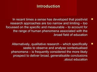 IInnttrroodduuccttiioonn 
IInn rreecceenntt ttiimmeess aa sseennssee hhaass ddeevveellooppeedd tthhaatt ppoossiittiivviisstt  
rreesseeaarrcchh aapppprrooaacchheess aarree ttoooo nnaarrrrooww aanndd lliimmiittiinngg –– ttoooo 
ffooccuusssseedd oonn tthhee ssppeecciiffiicc aanndd mmeeaassuurraabbllee –– ttoo aaccccoouunntt ffoorr 
tthhee rraannggee ooff hhuummaann pphheennoommeennaa aassssoocciiaatteedd wwiitthh tthhee 
..bbrrooaadd ffiieelldd ooff eedduuccaattiioonn 
AAlltteerrnnaattiivveellyy,, qquuaalliittaattiivvee rreesseeaarrcchh –– wwhhiicchh ssppeecciiffiiccaallllyy  
sseeeekkss ttoo oobbsseerrvvee aanndd aannaallyyssee ccoonntteexxttuuaalliisseedd 
pphheennoommeennaa –– iiss ffrreeqquueennttllyy ccoonnssiiddeerreedd tthhee mmoorree lliikkeellyy 
pprroossppeecctt ttoo ddeelliivveerr bbrrooaadd,, ggeenneerraalliissaabbllee ccoonncclluussiioonnss 
..aabboouutt eedduuccaattiioonn 
 