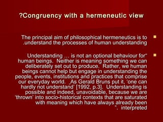 ??CCoonnggrruueennccyy wwiitthh aa hheerrmmeenneeuuttiicc vviieeww 
TThhee pprriinncciippaall aaiimm ooff pphhiilloossoopphhiiccaall hheerrmmeenneeuuttiiccss iiss ttoo  
..uunnddeerrssttaanndd tthhee pprroocceesssseess ooff hhuummaann uunnddeerrssttaannddiinngg 
UUnnddeerrssttaannddiinngg …… iiss nnoott aann ooppttiioonnaall bbeehhaavviioouurr ffoorr “  
hhuummaann bbeeiinnggss.. NNeeiitthheerr iiss mmeeaanniinngg ssoommeetthhiinngg wwee ccaann 
ddeelliibbeerraatteellyy sseett oouutt ttoo pprroodduuccee.. RRaatthheerr,, wwee hhuummaann 
bbeeiinnggss ccaannnnoott hheellpp bbuutt eennggaaggee iinn uunnddeerrssttaannddiinngg tthhee 
ppeeooppllee,, eevveennttss,, iinnssttiittuuttiioonnss aanndd pprraaccttiicceess tthhaatt ccoommpprriissee 
oouurr eevveerryyddaayy wwoorrlldd.. AAss GGeerraalldd BBrruunnss ppuutt iitt,, ‘‘oonnee ccaann 
hhaarrddllyy nnoott uunnddeerrssttaanndd’’ [[11999922,, pp..33]].. UUnnddeerrssttaannddiinngg iiss 
ppoossssiibbllee aanndd iinnddeeeedd,, uunnaavvooiiddaabbllee,, bbeeccaauussee wwee aarree 
‘‘tthhrroowwnn’’ iinnttoo ssoocciioo--hhiissttoorriiccaall ccoonntteexxttss tthhaatt aarree ssaattuurraatteedd 
wwiitthh mmeeaanniinngg wwhhiicchh hhaavvee aallwwaayyss aallrreeaaddyy bbeeeenn 
””.. iinntteerrpprreetteedd 
 