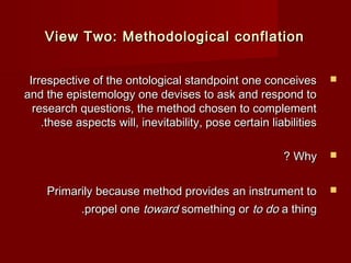 VViieeww TTwwoo:: MMeetthhooddoollooggiiccaall ccoonnffllaattiioonn 
IIrrrreessppeeccttiivvee ooff tthhee oonnttoollooggiiccaall ssttaannddppooiinntt oonnee ccoonncceeiivveess  
aanndd tthhee eeppiisstteemmoollooggyy oonnee ddeevviisseess ttoo aasskk aanndd rreessppoonndd ttoo 
rreesseeaarrcchh qquueessttiioonnss,, tthhee mmeetthhoodd cchhoosseenn ttoo ccoommpplleemmeenntt 
..tthheessee aassppeeccttss wwiillll,, iinneevviittaabbiilliittyy,, ppoossee cceerrttaaiinn lliiaabbiilliittiieess 
?? WWhhyy  
PPrriimmaarriillyy bbeeccaauussee mmeetthhoodd pprroovviiddeess aann iinnssttrruummeenntt ttoo  
..pprrooppeell oonnee ttoowwaarrdd ssoommeetthhiinngg oorr ttoo ddoo aa tthhiinngg 
 