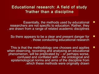 EEdduuccaattiioonnaall rreesseeaarrcchh:: AA ffiieelldd ooff ssttuuddyy 
??rraatthheerr tthhaann aa ddiisscciipplliinnee 
EEsssseennttiiaallllyy,, tthhee mmeetthhooddss uusseedd bbyy eedduuccaattiioonnaall  
rreesseeaarrcchheerrss aarree nnoott ssppeecciiffiicc ttoo eedduuccaattiioonn.. RRaatthheerr,, tthheeyy 
.. aarree ddrraawwnn ffrroomm aa rraannggee ooff rreellaatteedd aaccaaddeemmiicc ddiisscciipplliinneess 
SSoo tthheerree aappppeeaarrss ttoo bbee aa cclleeaarr aanndd pprreesseenntt ddaannggeerr ffoorr  
.. tthhoossee ccoonndduuccttiinngg eedduuccaattiioonnaall rreesseeaarrcchh 
TThhiiss iiss tthhaatt tthhee mmeetthhooddoollooggyy oonnee cchhoooosseess aanndd aapppplliieess  
wwhheenn oobbsseerrvviinngg,, rreeccoorrddiinngg aanndd aannaallyyssiinngg aann eedduuccaattiioonnaall 
pphheennoommeennoonn,, wwiillll bbee pprreeddiiccaatteedd bbyy –– oorr ppeerrhhaappss wwoorrssee,, 
ccoonnffuusseedd aanndd ccoonnffllaatteedd wwiitthh –– tthhee oonnttoollooggiiccaall aanndd 
eeppiisstteemmoollooggiiccaall nnoorrmmss aanndd aaiimmss ooff tthhee ddiisscciipplliinnee ffrroomm 
..wwhhiicchh tthheessee mmeetthhooddss wweerree oorriiggiinnaallllyy ddrraawwnn 
 