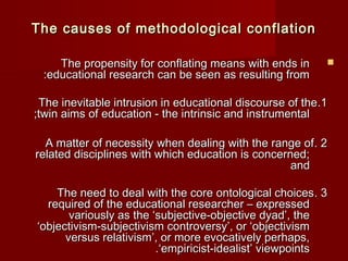 TThhee ccaauusseess ooff mmeetthhooddoollooggiiccaall ccoonnffllaattiioonn 
TThhee pprrooppeennssiittyy ffoorr ccoonnffllaattiinngg mmeeaannss wwiitthh eennddss iinn  
::eedduuccaattiioonnaall rreesseeaarrcchh ccaann bbee sseeeenn aass rreessuullttiinngg ffrroomm 
TThhee iinneevviittaabbllee iinnttrruussiioonn iinn eedduuccaattiioonnaall ddiissccoouurrssee ooff tthhee . .11 
;;ttwwiinn aaiimmss ooff eedduuccaattiioonn -- tthhee iinnttrriinnssiicc aanndd iinnssttrruummeennttaall 
AA mmaatttteerr ooff nneecceessssiittyy wwhheenn ddeeaalliinngg wwiitthh tthhee rraannggee ooff . 22 
rreellaatteedd ddiisscciipplliinneess wwiitthh wwhhiicchh eedduuccaattiioonn iiss ccoonncceerrnneedd;; 
aanndd 
TThhee nneeeedd ttoo ddeeaall wwiitthh tthhee ccoorree oonnttoollooggiiccaall cchhooiicceess . 33 
rreeqquuiirreedd ooff tthhee eedduuccaattiioonnaall rreesseeaarrcchheerr –– eexxpprreesssseedd 
vvaarriioouussllyy aass tthhee ‘‘ssuubbjjeeccttiivvee--oobbjjeeccttiivvee ddyyaadd’’,, tthhee 
‘‘oobbjjeeccttiivviissmm--ssuubbjjeeccttiivviissmm ccoonnttrroovveerrssyy’’,, oorr ‘‘oobbjjeeccttiivviissmm 
vveerrssuuss rreellaattiivviissmm’’,, oorr mmoorree eevvooccaattiivveellyy ppeerrhhaappss,, 
..‘‘eemmppiirriicciisstt--iiddeeaalliisstt’’ vviieewwppooiinnttss 
 