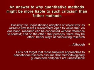 AAnn aannsswweerr ttoo wwhhyy qquuaannttiittaattiivvee mmeetthhooddss 
mmiigghhtt bbee mmoorree lliiaabbllee ttoo ssuucchh ccrriittiicciissmm tthhaann 
??ootthheerr mmeetthhooddss 
PPoossssiibbllyy tthhee uunnqquueessttiioonniinngg aaddooppttiioonn ooff ‘‘oobbjjeeccttiivviittyy’’ aass  
rraaiissoonn dd’’eettrree lleeaavveess rreesseeaarrcchheerrss ooppeenn ttoo vviieewwss tthhaatt,, oonn 
oonnee hhaanndd,, rreesseeaarrcchh ccaann bbee ccoonndduucctteedd wwiitthhoouutt rreeffeerreennccee 
ttoo ccoonntteexxtt;; aanndd oonn tthhee ootthheerr,, tthhaatt ppeerrhhaappss,, tthheerree mmaayy bbee 
..ootthheerr,, bbeetttteerr wwaayyss ooff ccoonndduuccttiinngg rreesseeaarrcchh 
……AAlltthhoouugghh  
LLeett’’ss nnoott ffoorrggeett tthhaatt mmoosstt eemmppiirriiccaall aapppprrooaacchheess ttoo  
eedduuccaattiioonnaall rreesseeaarrcchh aassssuummee tthhaatt mmeetthhooddoollooggiiccaallllyy 
..gguuaarraanntteeeedd eennddppooiinnttss aarree uunnaassssaaiillaabbllee 
 