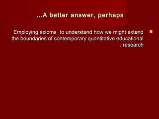 ……A better aannsswweerr,, ppeerrhhaappss 
EEmmppllooyyiinngg aaxxiioommss ttoo uunnddeerrssttaanndd hhooww wwee mmiigghhtt eexxtteenndd  
tthhee bboouunnddaarriieess ooff ccoonntteemmppoorraarryy qquuaannttiittaattiivvee eedduuccaattiioonnaall 
.. rreesseeaarrcchh 
 